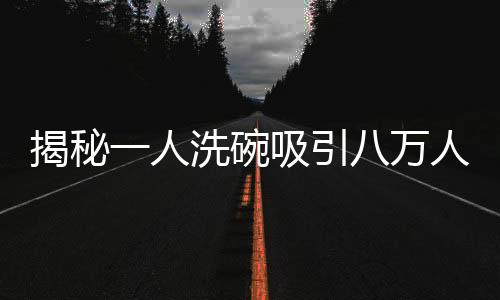 揭秘一人洗碗吸引八萬(wàn)人圍觀的魔力，一場(chǎng)洗碗秀的獨(dú)特魅力
