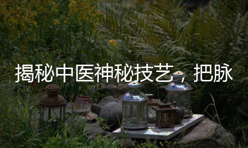 揭秘中醫(yī)神秘技藝，把脈把出傷心脈，探尋傳統(tǒng)醫(yī)學(xué)的魅力