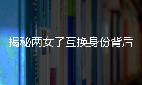 揭秘兩女子互換身份背后的故事，十九年隱匿與重逢