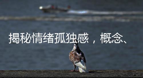 揭秘情緒孤獨(dú)感，概念、成因、表現(xiàn)與應(yīng)對(duì)之道