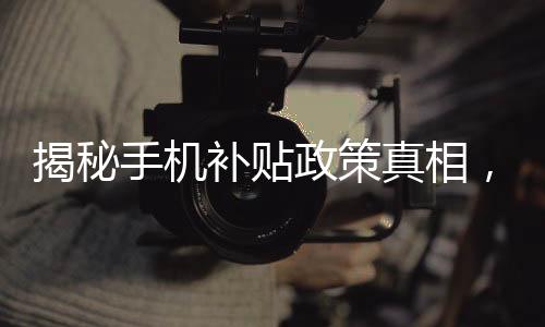 揭秘手機(jī)補(bǔ)貼政策真相，是否必須交舊手機(jī)才能獲得補(bǔ)貼？