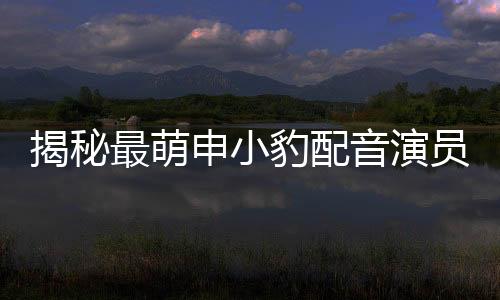 揭秘最萌申小豹配音演員曝光