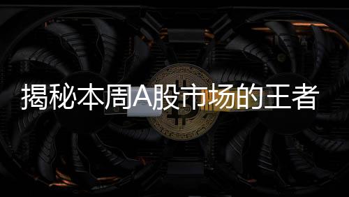 揭秘本周A股市場的王者，股票漲幅突破61%，成焦點