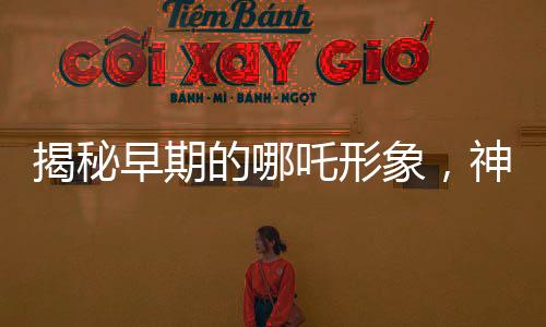 揭秘早期的哪吒形象，神秘傳說(shuō)中的英雄形象演變史