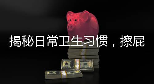 揭秘日常衛(wèi)生習(xí)慣，擦屁屁第一步，你真的做對了嗎？