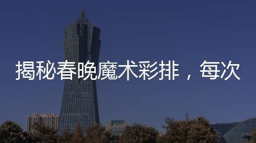 揭秘春晚魔術(shù)彩排，每次都不同，令人嘆為觀止的表演藝術(shù)