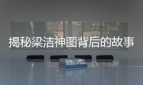 揭秘梁潔神圖背后的故事，楊迪掌鏡，演繹獨(dú)特視覺魅力