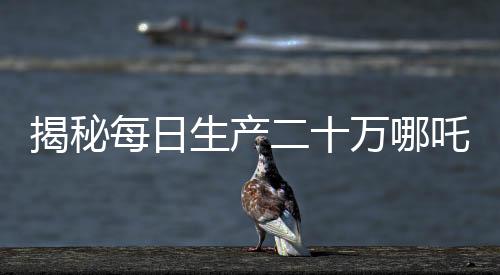 揭秘每日生產二十萬哪吒，產業(yè)奇跡背后的秘密揭秘