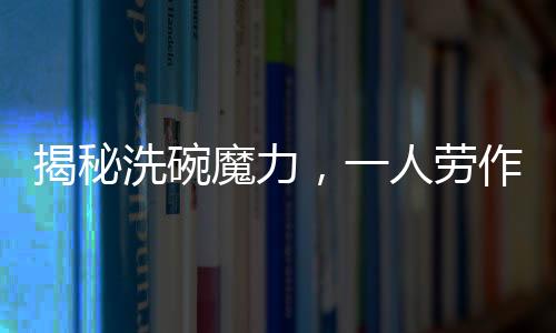 揭秘洗碗魔力，一人勞作，萬人圍觀，究竟有何吸引力？