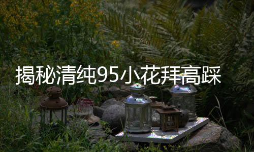 揭秘清純95小花拜高踩低的傳聞
