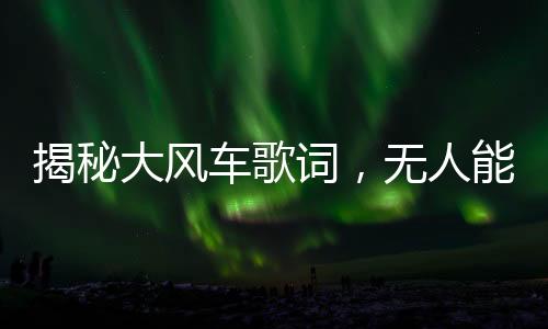揭秘大風(fēng)車歌詞，無人能夠流暢誦讀的挑戰(zhàn)