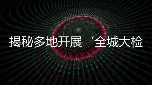 揭秘多地開展‘全城大檢查’，實為假新聞