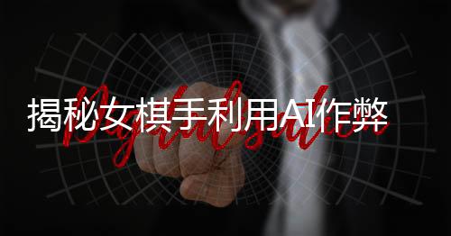 揭秘女棋手利用AI作弊事件，警示下的電競(jìng)世界