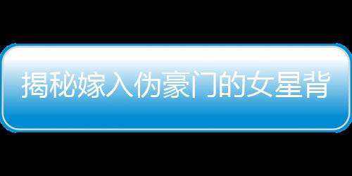 揭秘嫁入偽豪門的女星背后的故事