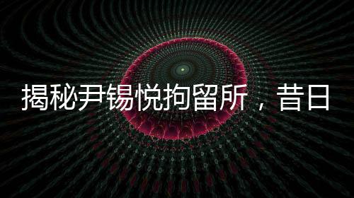揭秘尹錫悅拘留所，昔日樸槿惠羈押地詳細探秘