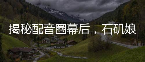 揭秘配音圈幕后，石磯娘娘的配音身份竟是公司行政