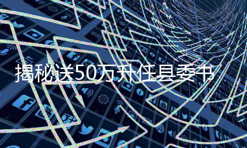 揭秘送50萬升任縣委書記背后的真相