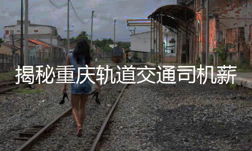 揭秘重慶軌道交通司機薪資真相，年薪8-10萬？假！