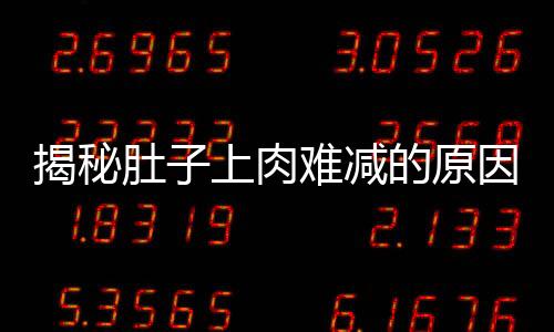 揭秘肚子上肉難減的原因，揭示身體機(jī)制與科學(xué)減肥之道