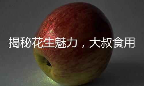揭秘花生魅力，大叔食用花生胸部驚人變化的故事