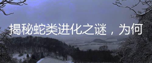揭秘蛇類進化之謎，為何四肢逐漸消失？