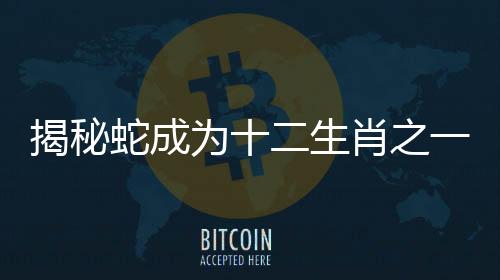 揭秘蛇成為十二生肖之一的深層原因