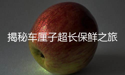 揭秘車?yán)遄映L(zhǎng)保鮮之旅，為何一月抵達(dá)中國(guó)仍不腐爛？