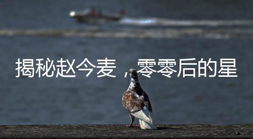 揭秘趙今麥，零零后的星途之路與所謂的黑歷史真相