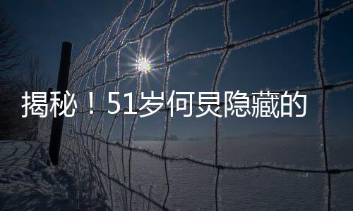 揭秘！51歲何炅隱藏的八塊腹肌，保持健碩身材的秘密大解密