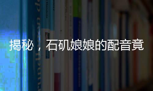 揭秘，石磯娘娘的配音竟隱藏在公司行政之中