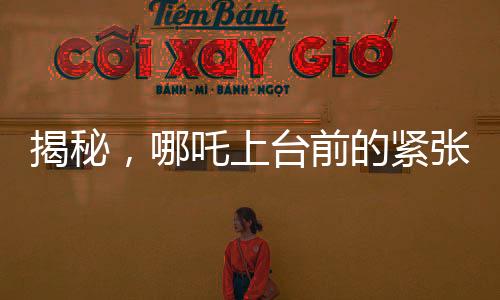 揭秘，哪吒上臺前的緊張瞬間，手抖背后的故事