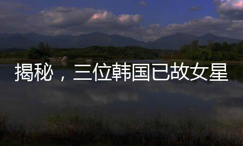 揭秘，三位韓國已故女星與金秀賢的非凡故事