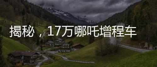 揭秘，17萬哪吒增程車為何成為老頭樂？深度探究背后的故事