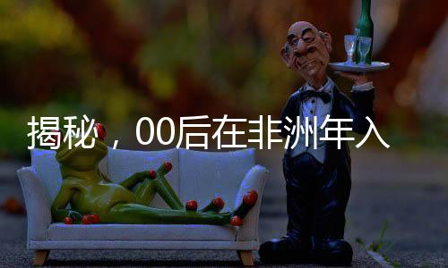 揭秘，00后在非洲年入千萬的奮斗歷程