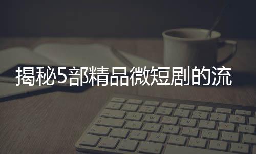 揭秘5部精品微短劇的流量密碼，撬動觀眾心弦的秘訣