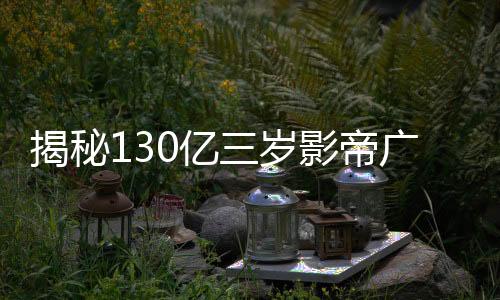 揭秘130億三歲影帝廣告收入，究竟接了多少廣告？