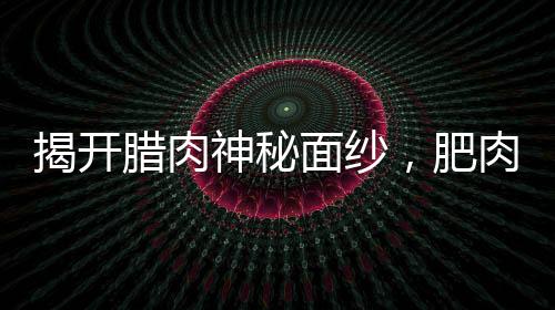 揭開臘肉神秘面紗，肥肉之下的秘密