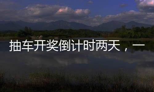 抽車開獎倒計(jì)時兩天，一場令人熱血沸騰的盛宴即將拉開帷幕！以下是關(guān)于本次活動的詳細(xì)報道。