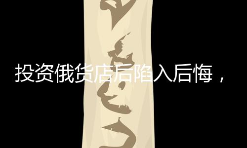 投資俄貨店后陷入后悔，深度剖析一次失敗的商業(yè)決策