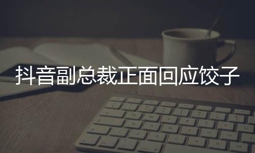抖音副總裁正面回應餃子品牌被多個賬號假冒事件