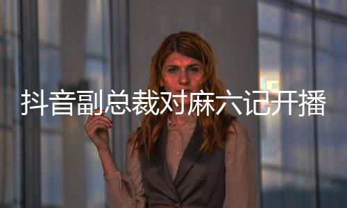 抖音副總裁對麻六記開播事件做出回應(yīng)