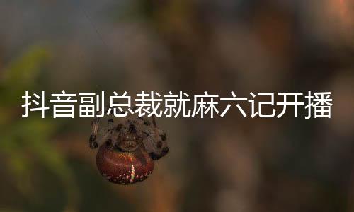 抖音副總裁就麻六記開(kāi)播發(fā)表評(píng)論，透露出深度合作和未來(lái)發(fā)展