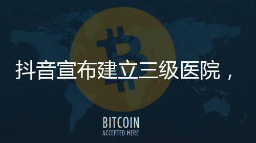 抖音宣布建立三級(jí)醫(yī)院，引領(lǐng)互聯(lián)網(wǎng)醫(yī)療新篇章
