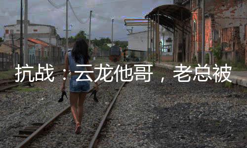 抗戰(zhàn)：云龍他哥，老總被我折服！