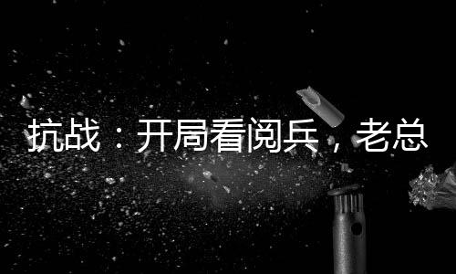 抗戰(zhàn)：開局看閱兵，老總瞞不住了