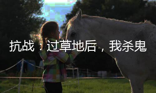 抗戰(zhàn)：過(guò)草地后，我殺鬼子就變強(qiáng)
