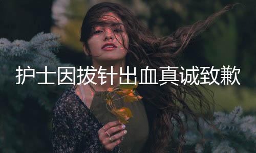 護(hù)士因拔針出血真誠(chéng)致歉患者，理解與關(guān)懷是醫(yī)療服務(wù)中的溫暖力量