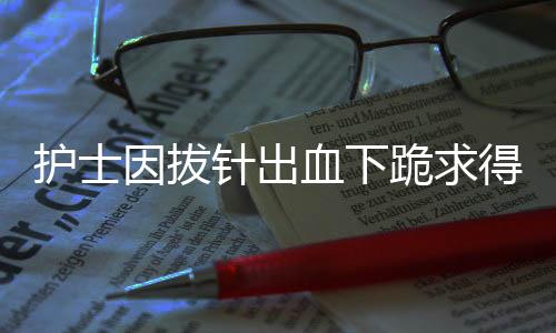 護士因拔針出血下跪求得患者諒解——真情服務重塑信任之光