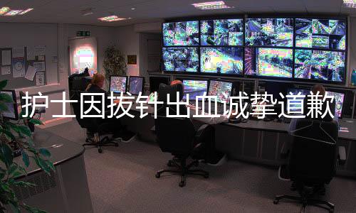護(hù)士因拔針出血誠(chéng)摯道歉，患者原諒彰顯醫(yī)患真情