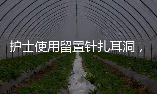 護(hù)士使用留置針扎耳洞，專(zhuān)業(yè)護(hù)理與時(shí)尚選擇的新結(jié)合